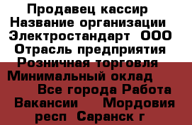 Продавец-кассир › Название организации ­ Электростандарт, ООО › Отрасль предприятия ­ Розничная торговля › Минимальный оклад ­ 22 000 - Все города Работа » Вакансии   . Мордовия респ.,Саранск г.
